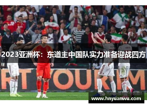 2023亚洲杯：东道主中国队实力准备迎战四方