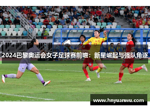 2024巴黎奥运会女子足球赛前瞻：新星崛起与强队角逐