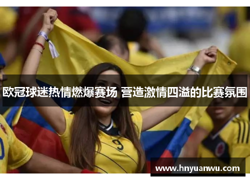 欧冠球迷热情燃爆赛场 营造激情四溢的比赛氛围