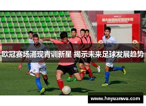 欧冠赛场涌现青训新星 揭示未来足球发展趋势