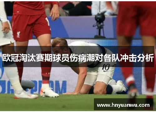欧冠淘汰赛期球员伤病潮对各队冲击分析